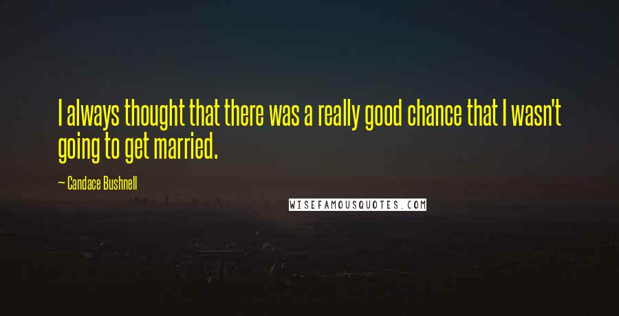 Candace Bushnell Quotes: I always thought that there was a really good chance that I wasn't going to get married.