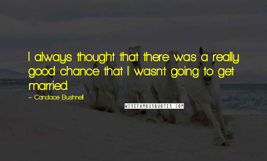 Candace Bushnell Quotes: I always thought that there was a really good chance that I wasn't going to get married.