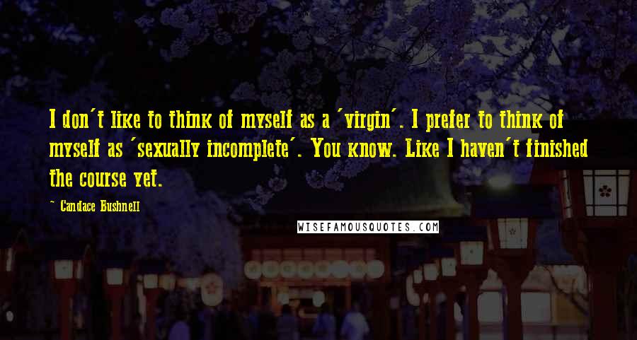 Candace Bushnell Quotes: I don't like to think of myself as a 'virgin'. I prefer to think of myself as 'sexually incomplete'. You know. Like I haven't finished the course yet.