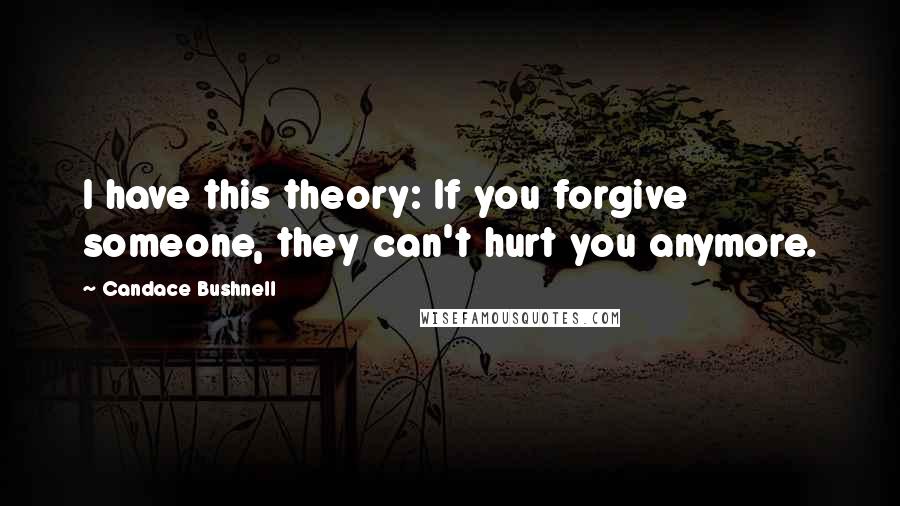 Candace Bushnell Quotes: I have this theory: If you forgive someone, they can't hurt you anymore.