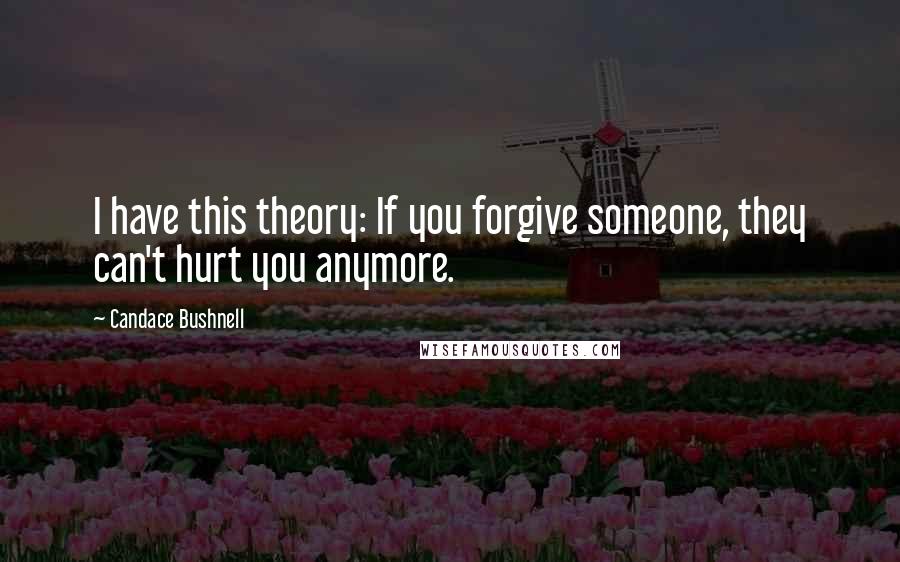 Candace Bushnell Quotes: I have this theory: If you forgive someone, they can't hurt you anymore.