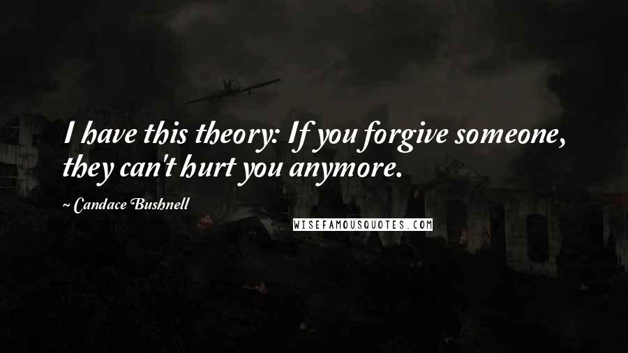 Candace Bushnell Quotes: I have this theory: If you forgive someone, they can't hurt you anymore.