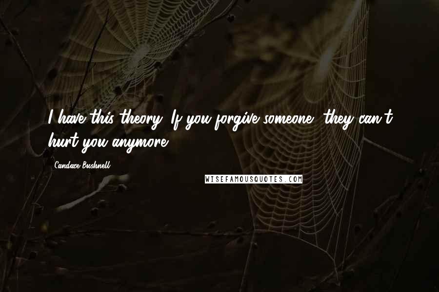 Candace Bushnell Quotes: I have this theory: If you forgive someone, they can't hurt you anymore.