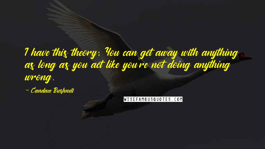 Candace Bushnell Quotes: I have this theory: You can get away with anything as long as you act like you're not doing anything wrong.