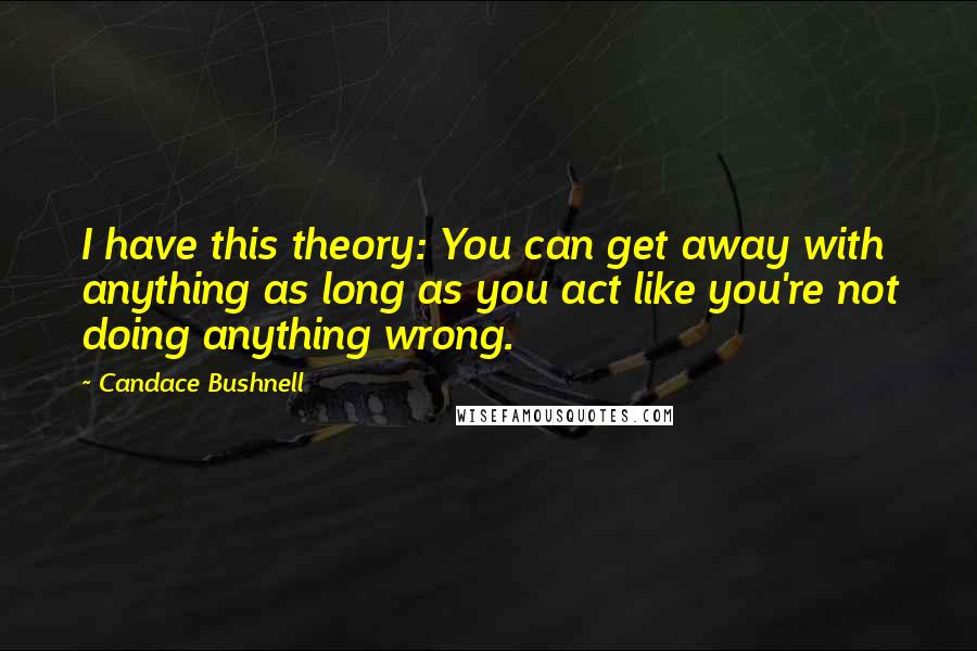 Candace Bushnell Quotes: I have this theory: You can get away with anything as long as you act like you're not doing anything wrong.