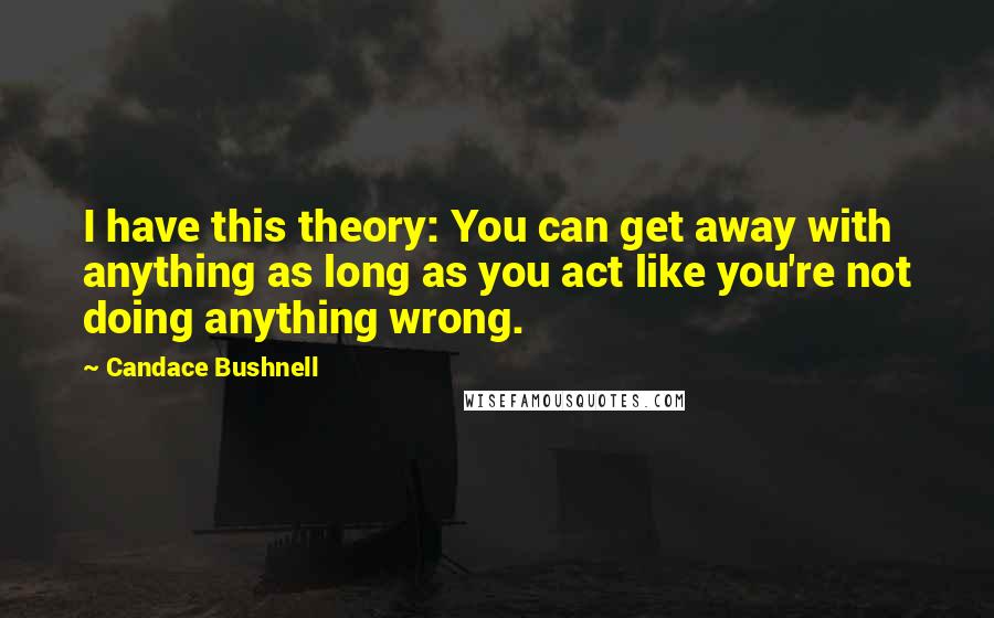 Candace Bushnell Quotes: I have this theory: You can get away with anything as long as you act like you're not doing anything wrong.