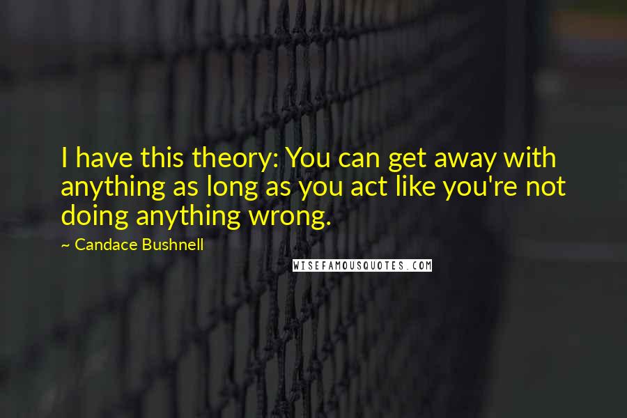 Candace Bushnell Quotes: I have this theory: You can get away with anything as long as you act like you're not doing anything wrong.