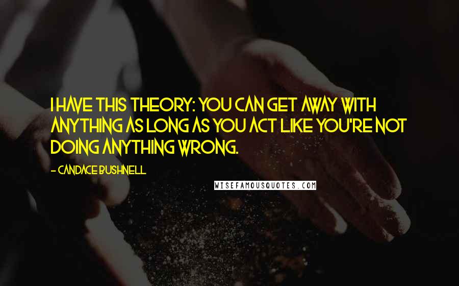 Candace Bushnell Quotes: I have this theory: You can get away with anything as long as you act like you're not doing anything wrong.