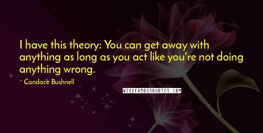 Candace Bushnell Quotes: I have this theory: You can get away with anything as long as you act like you're not doing anything wrong.