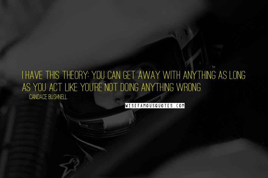 Candace Bushnell Quotes: I have this theory: You can get away with anything as long as you act like you're not doing anything wrong.