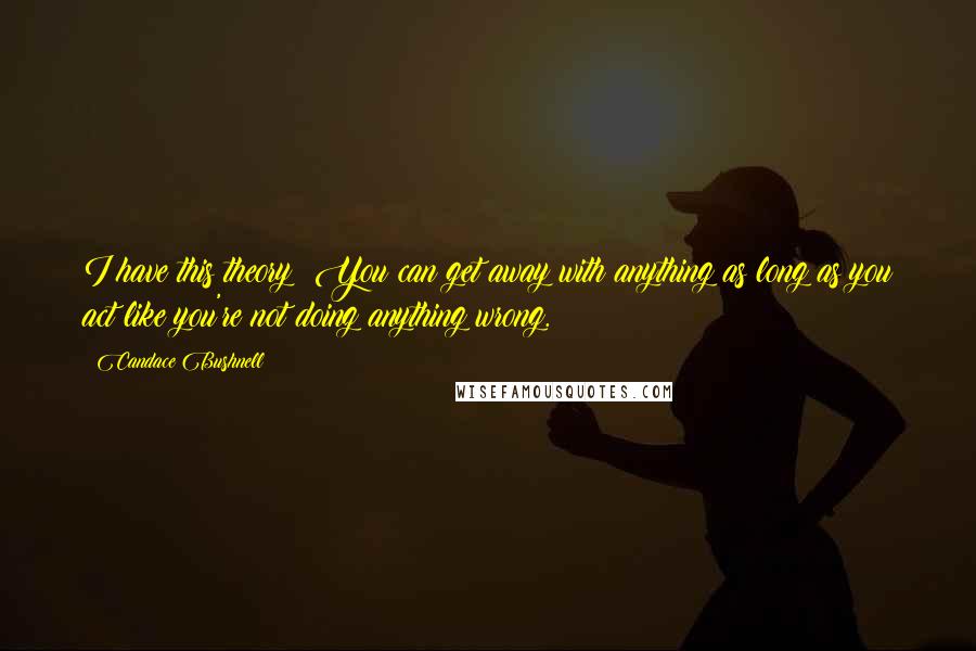 Candace Bushnell Quotes: I have this theory: You can get away with anything as long as you act like you're not doing anything wrong.