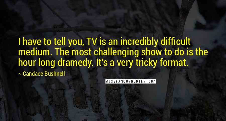 Candace Bushnell Quotes: I have to tell you, TV is an incredibly difficult medium. The most challenging show to do is the hour long dramedy. It's a very tricky format.