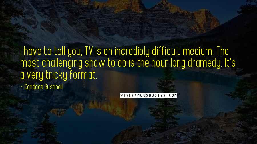 Candace Bushnell Quotes: I have to tell you, TV is an incredibly difficult medium. The most challenging show to do is the hour long dramedy. It's a very tricky format.
