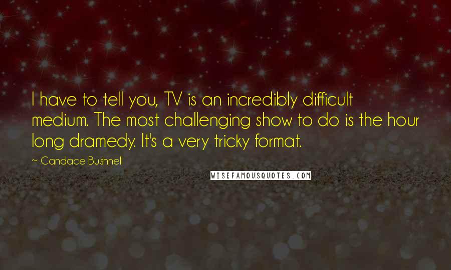 Candace Bushnell Quotes: I have to tell you, TV is an incredibly difficult medium. The most challenging show to do is the hour long dramedy. It's a very tricky format.