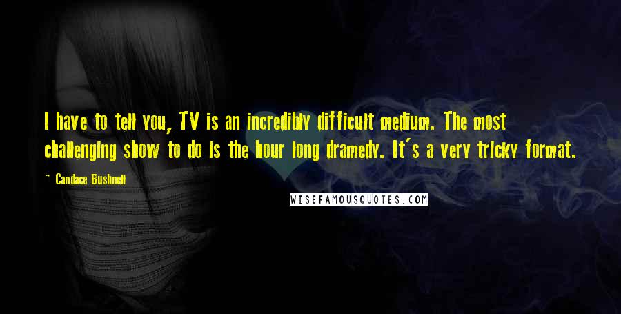 Candace Bushnell Quotes: I have to tell you, TV is an incredibly difficult medium. The most challenging show to do is the hour long dramedy. It's a very tricky format.