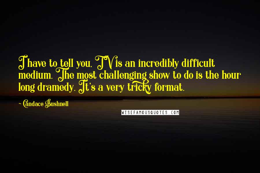 Candace Bushnell Quotes: I have to tell you, TV is an incredibly difficult medium. The most challenging show to do is the hour long dramedy. It's a very tricky format.
