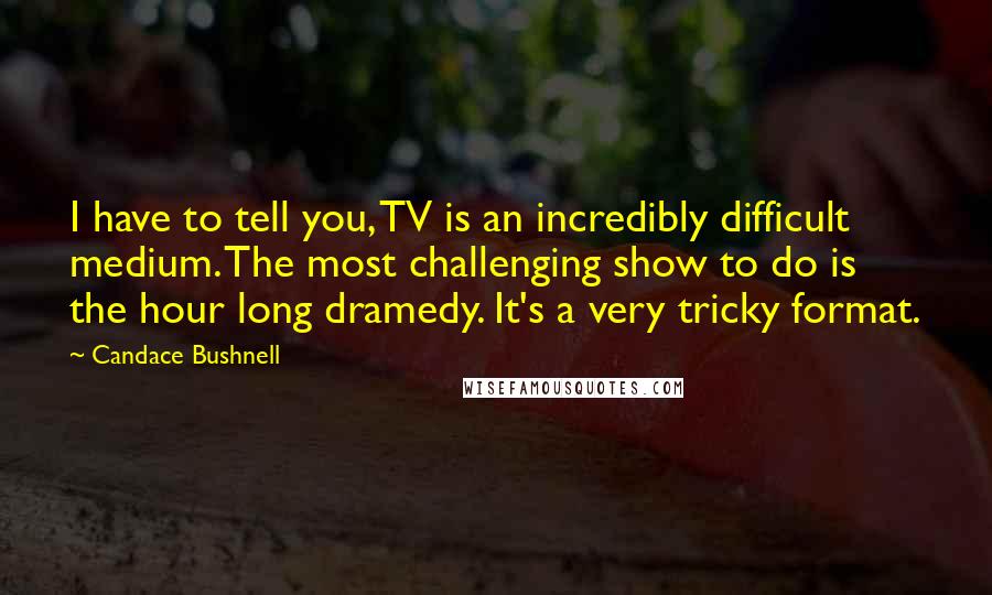Candace Bushnell Quotes: I have to tell you, TV is an incredibly difficult medium. The most challenging show to do is the hour long dramedy. It's a very tricky format.