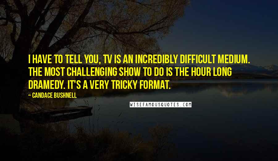 Candace Bushnell Quotes: I have to tell you, TV is an incredibly difficult medium. The most challenging show to do is the hour long dramedy. It's a very tricky format.