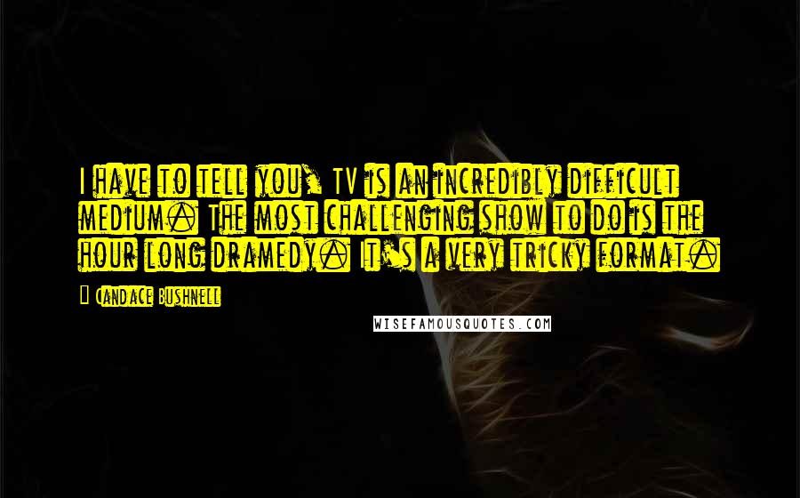 Candace Bushnell Quotes: I have to tell you, TV is an incredibly difficult medium. The most challenging show to do is the hour long dramedy. It's a very tricky format.