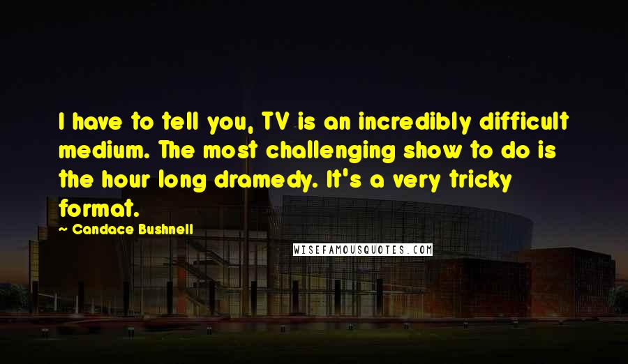 Candace Bushnell Quotes: I have to tell you, TV is an incredibly difficult medium. The most challenging show to do is the hour long dramedy. It's a very tricky format.