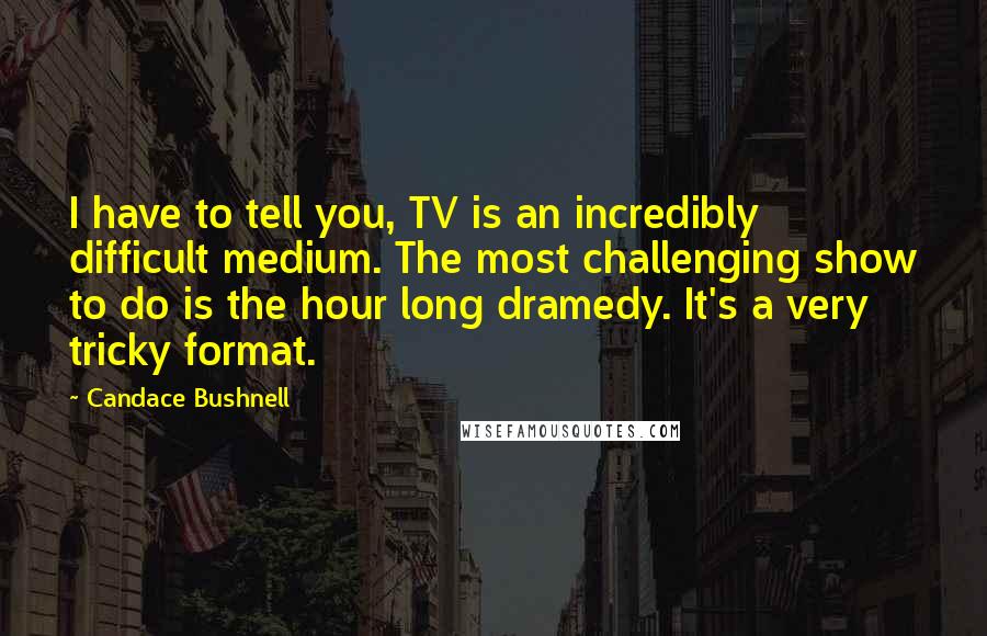 Candace Bushnell Quotes: I have to tell you, TV is an incredibly difficult medium. The most challenging show to do is the hour long dramedy. It's a very tricky format.