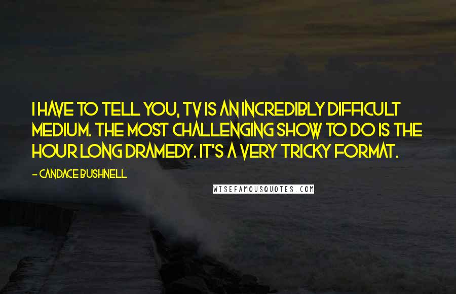 Candace Bushnell Quotes: I have to tell you, TV is an incredibly difficult medium. The most challenging show to do is the hour long dramedy. It's a very tricky format.