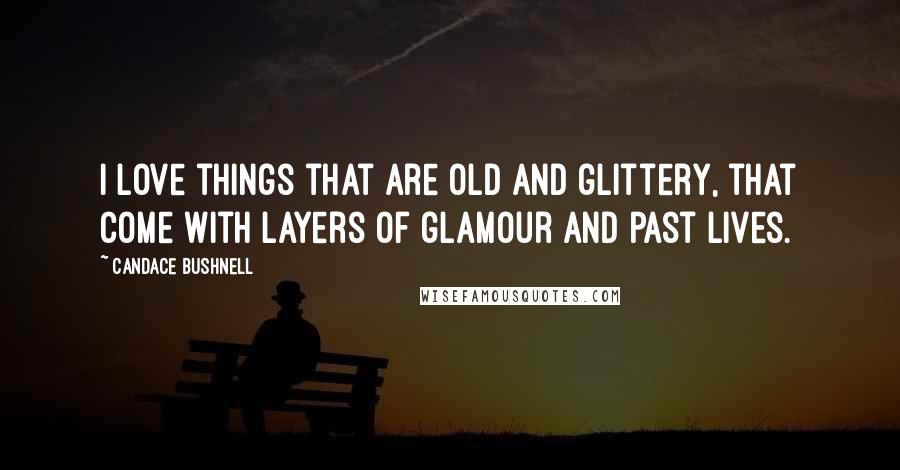 Candace Bushnell Quotes: I love things that are old and glittery, that come with layers of glamour and past lives.