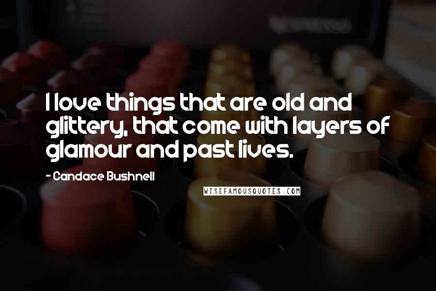 Candace Bushnell Quotes: I love things that are old and glittery, that come with layers of glamour and past lives.