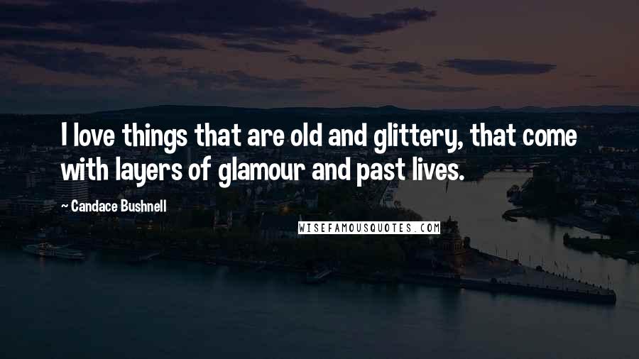 Candace Bushnell Quotes: I love things that are old and glittery, that come with layers of glamour and past lives.