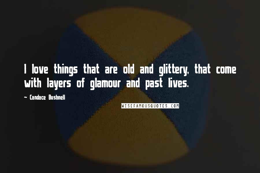 Candace Bushnell Quotes: I love things that are old and glittery, that come with layers of glamour and past lives.