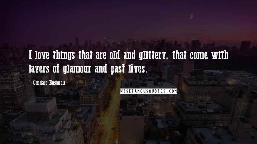 Candace Bushnell Quotes: I love things that are old and glittery, that come with layers of glamour and past lives.