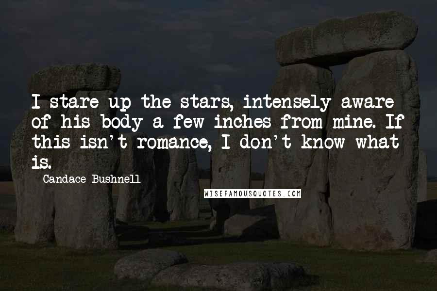 Candace Bushnell Quotes: I stare up the stars, intensely aware of his body a few inches from mine. If this isn't romance, I don't know what is.