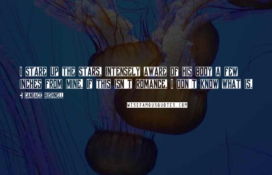 Candace Bushnell Quotes: I stare up the stars, intensely aware of his body a few inches from mine. If this isn't romance, I don't know what is.