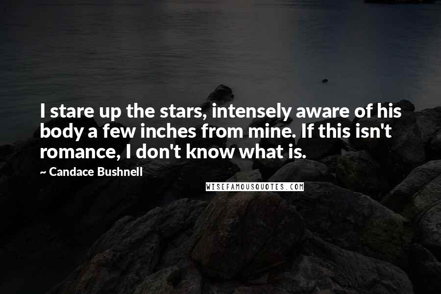 Candace Bushnell Quotes: I stare up the stars, intensely aware of his body a few inches from mine. If this isn't romance, I don't know what is.