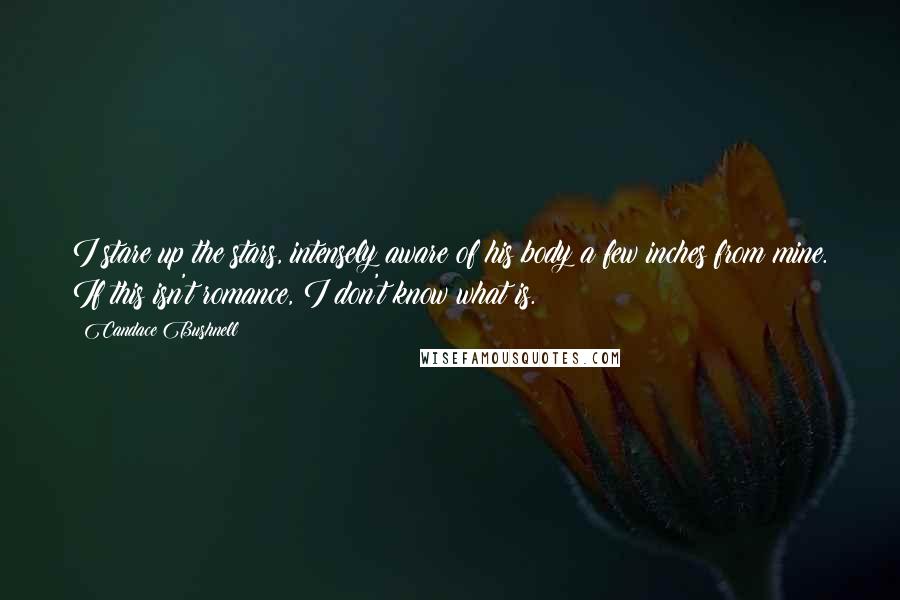 Candace Bushnell Quotes: I stare up the stars, intensely aware of his body a few inches from mine. If this isn't romance, I don't know what is.