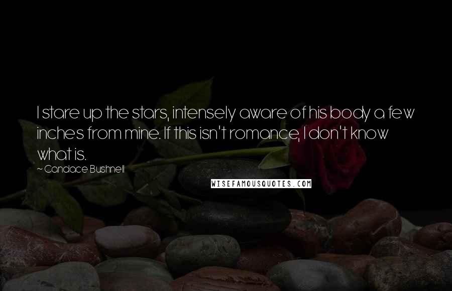 Candace Bushnell Quotes: I stare up the stars, intensely aware of his body a few inches from mine. If this isn't romance, I don't know what is.