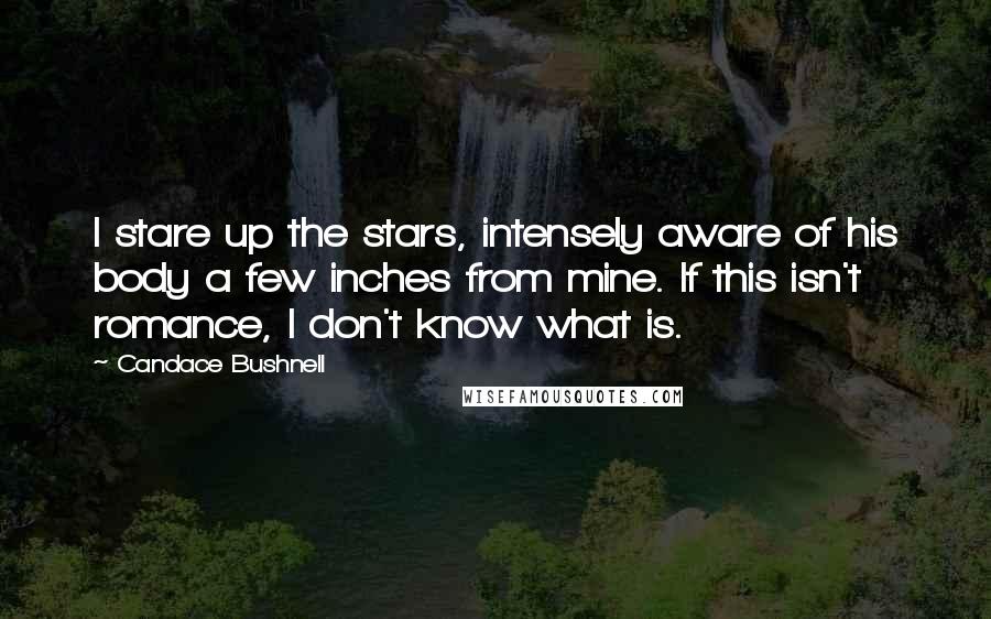 Candace Bushnell Quotes: I stare up the stars, intensely aware of his body a few inches from mine. If this isn't romance, I don't know what is.