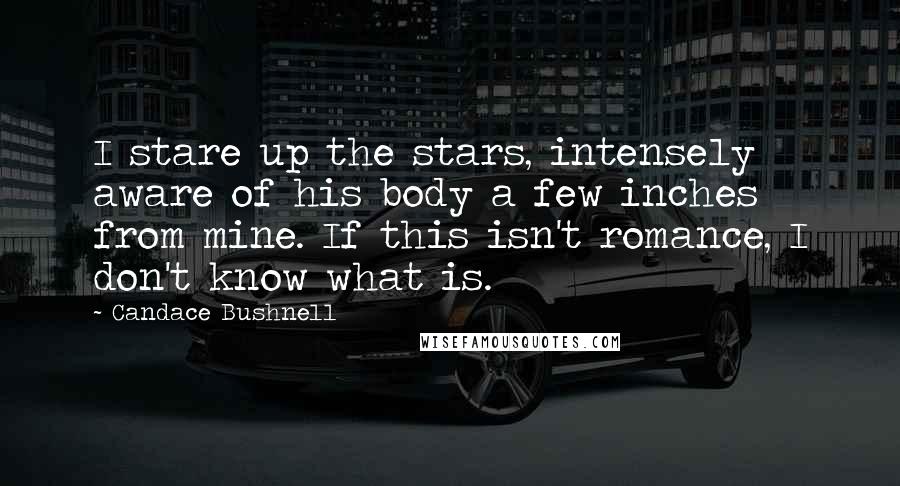 Candace Bushnell Quotes: I stare up the stars, intensely aware of his body a few inches from mine. If this isn't romance, I don't know what is.