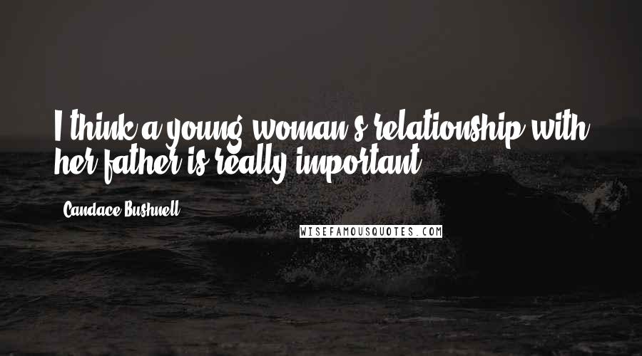 Candace Bushnell Quotes: I think a young woman's relationship with her father is really important.