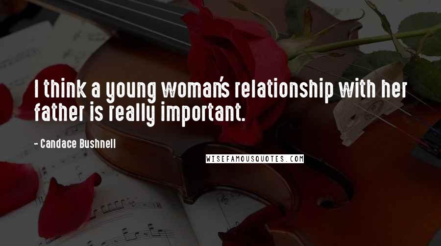 Candace Bushnell Quotes: I think a young woman's relationship with her father is really important.