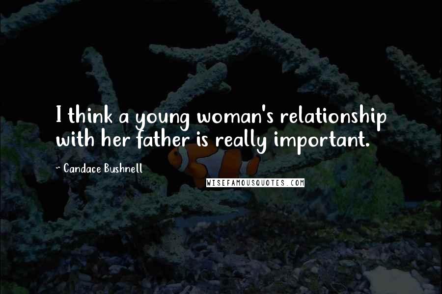 Candace Bushnell Quotes: I think a young woman's relationship with her father is really important.