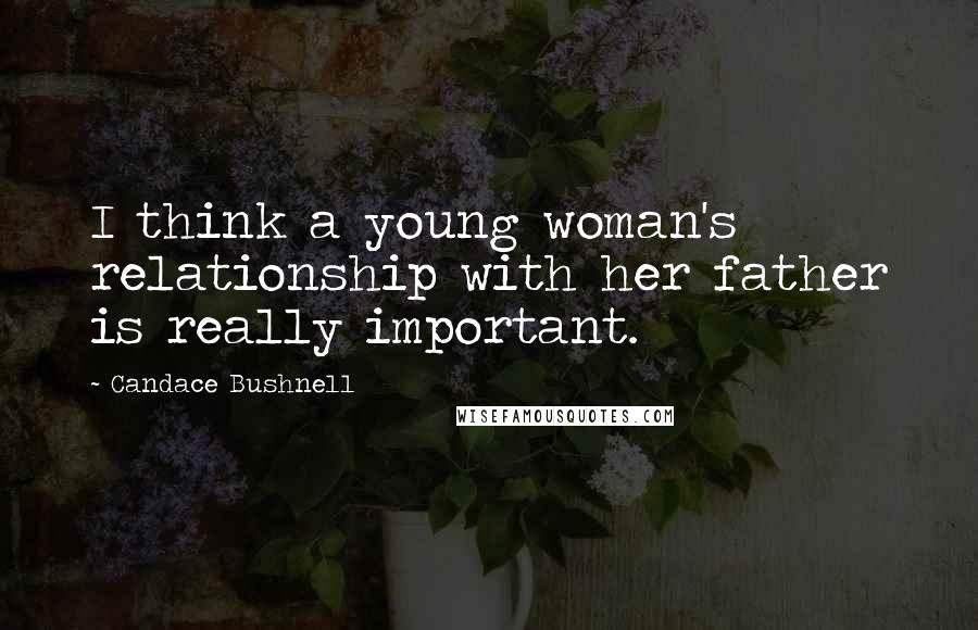 Candace Bushnell Quotes: I think a young woman's relationship with her father is really important.