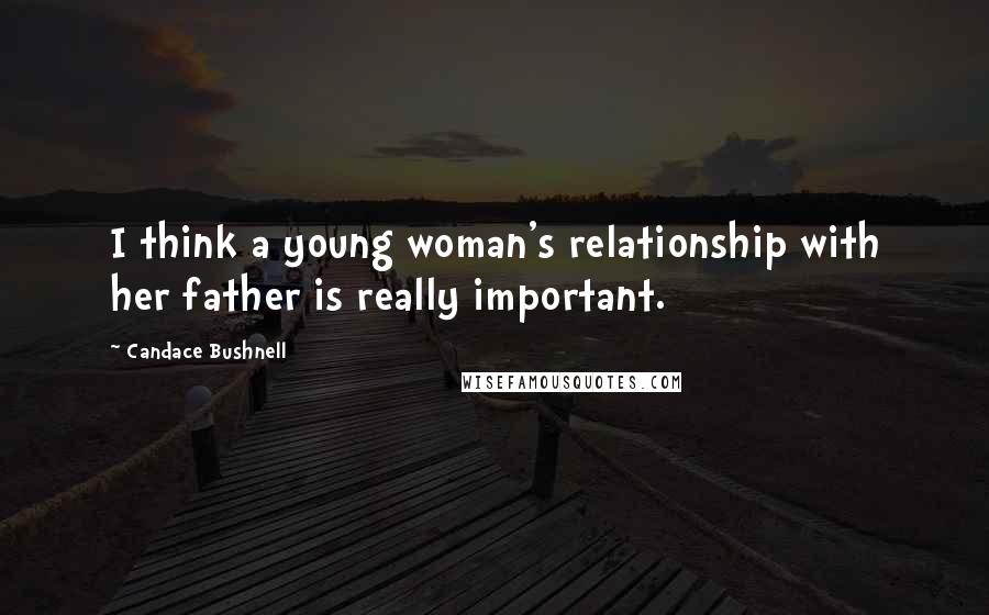 Candace Bushnell Quotes: I think a young woman's relationship with her father is really important.