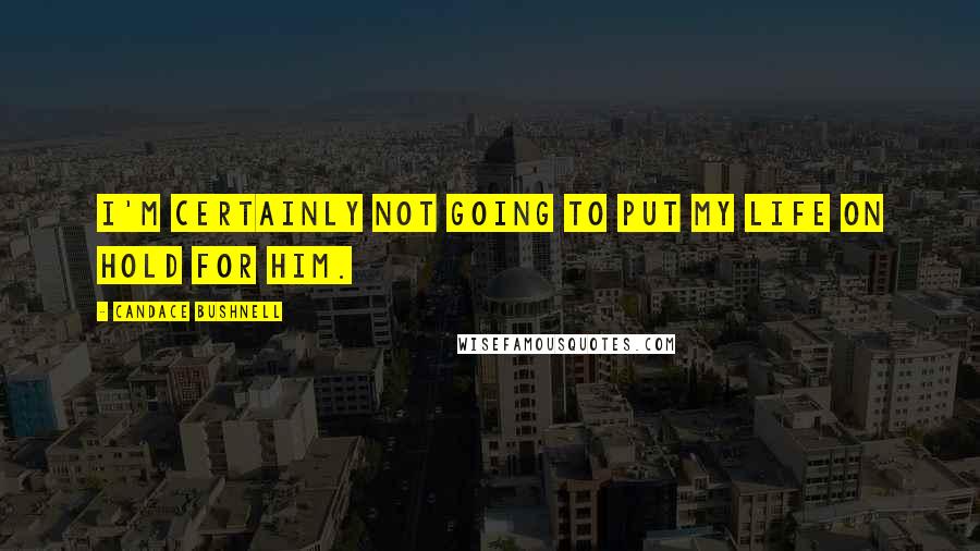 Candace Bushnell Quotes: I'm certainly not going to put my life on hold for him.