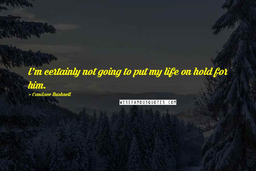 Candace Bushnell Quotes: I'm certainly not going to put my life on hold for him.