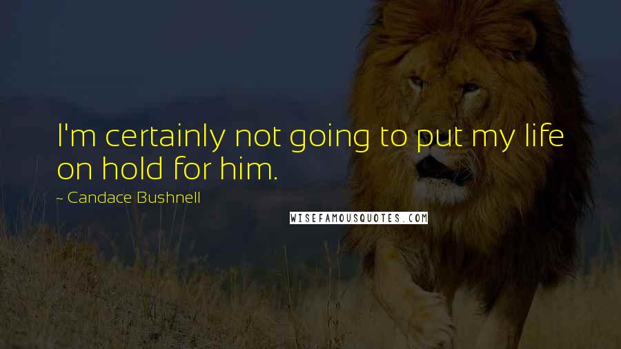 Candace Bushnell Quotes: I'm certainly not going to put my life on hold for him.