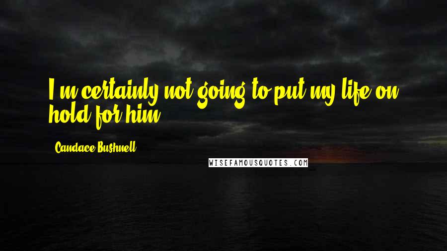 Candace Bushnell Quotes: I'm certainly not going to put my life on hold for him.