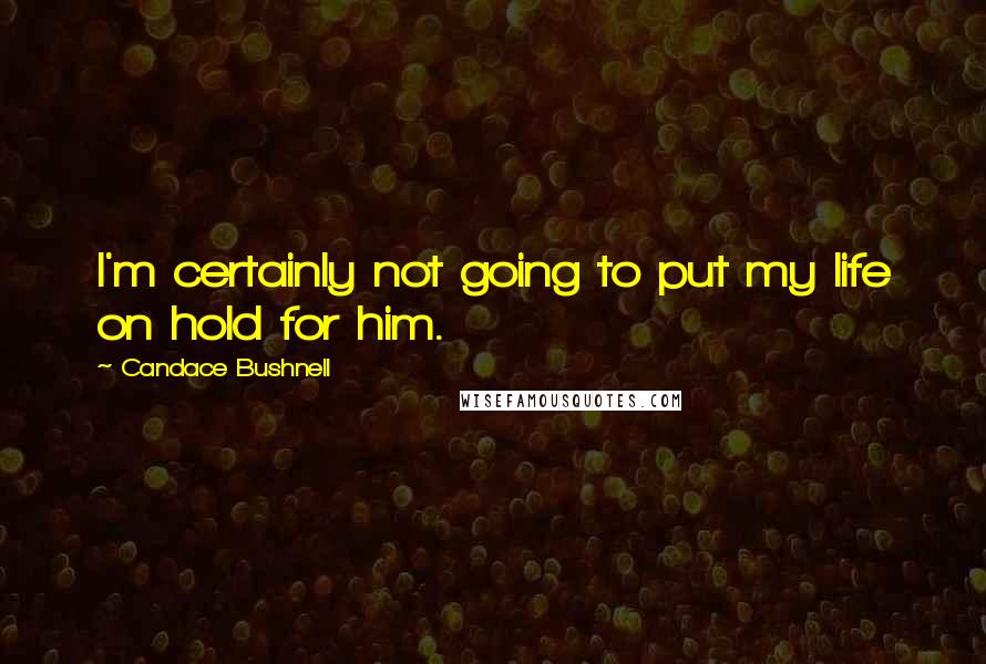 Candace Bushnell Quotes: I'm certainly not going to put my life on hold for him.