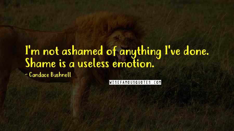 Candace Bushnell Quotes: I'm not ashamed of anything I've done. Shame is a useless emotion.