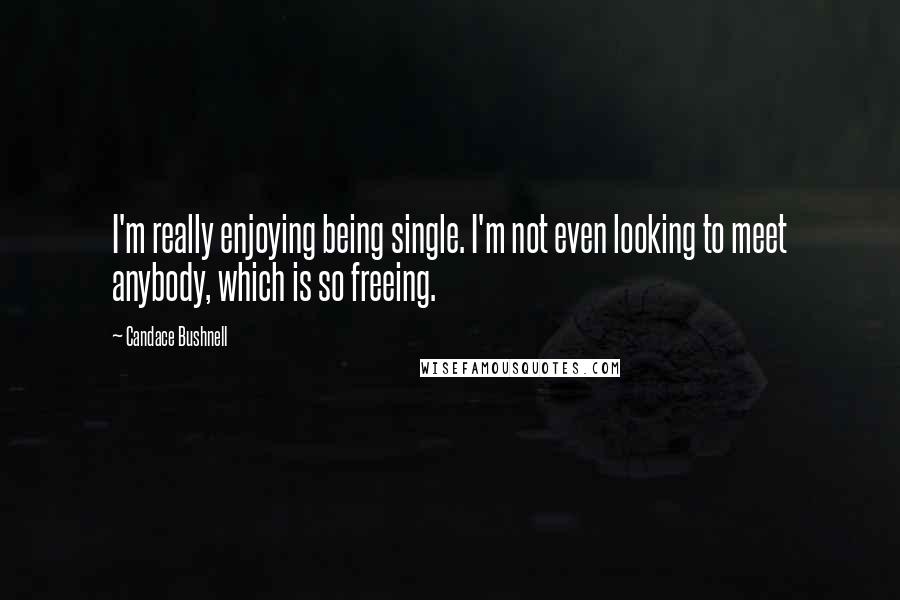 Candace Bushnell Quotes: I'm really enjoying being single. I'm not even looking to meet anybody, which is so freeing.